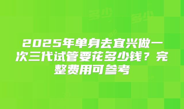 2025年单身去宜兴做一次三代试管要花多少钱？完整费用可参考