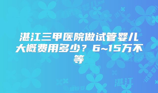 湛江三甲医院做试管婴儿大概费用多少?6~15万不等