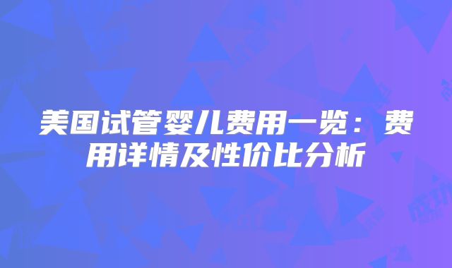 美国试管婴儿费用一览:费用详情及性价比分析