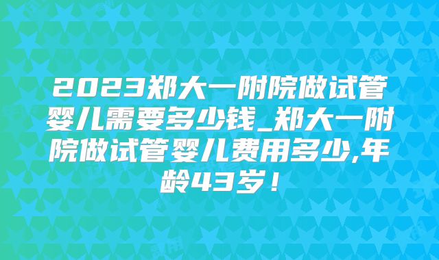 2023郑大一附院做试管婴儿需要多少钱_郑大一附院做试管婴儿费用多少,年龄43岁！