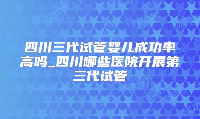 四川三代试管婴儿成功率高吗_四川哪些医院开展第三代试管