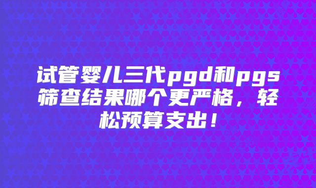 试管婴儿三代pgd和pgs筛查结果哪个更严格,轻松预算支出!