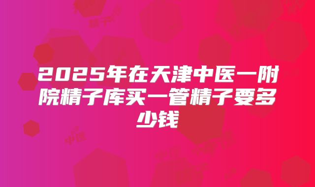 2025年在天津中医一附院精子库买一管精子要多少钱
