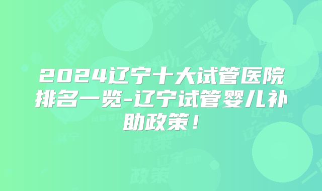2024辽宁十大试管医院排名一览-辽宁试管婴儿补助政策！