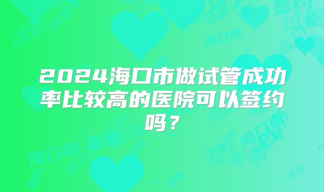 2024海口市做试管成功率比较高的医院可以签约吗?