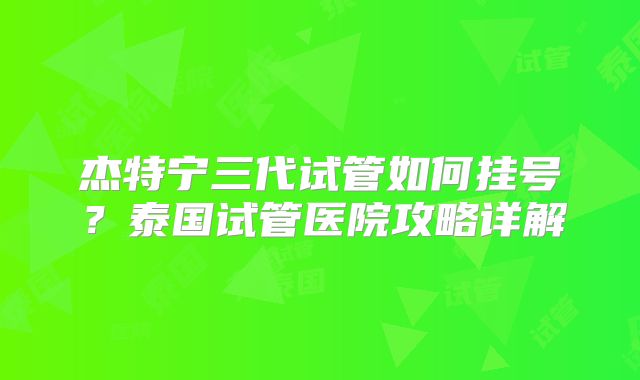 杰特宁三代试管如何挂号？泰国试管医院攻略详解