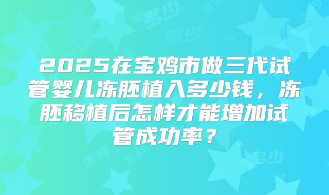 2025在宝鸡市做三代试管婴儿冻胚植入多少钱,冻胚移植后怎样才能增加试管成功率?