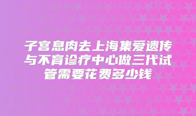 子宫息肉去上海集爱遗传与不育诊疗中心做三代试管需要花费多少钱