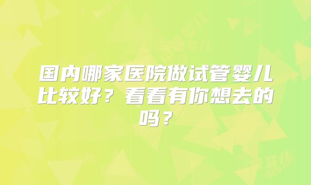 国内哪家医院做试管婴儿比较好？看看有你想去的吗？