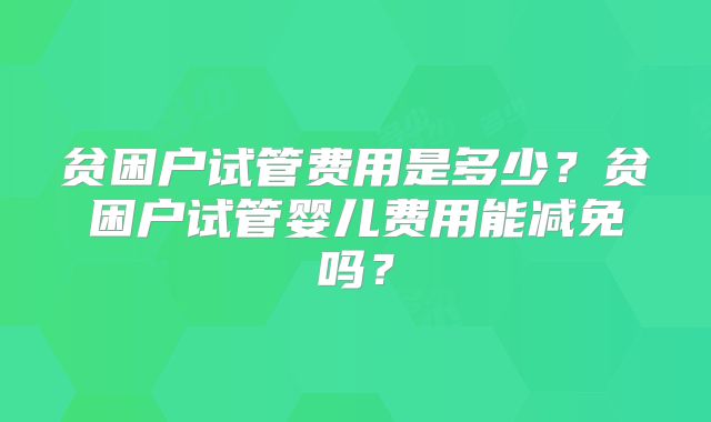 贫困户试管费用是多少?贫困户试管婴儿费用能减免吗?