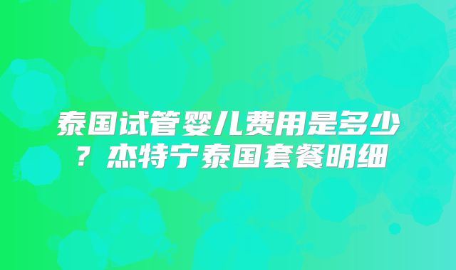 泰国试管婴儿费用是多少？杰特宁泰国套餐明细