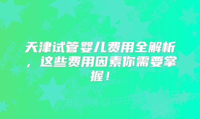 天津试管婴儿费用全解析,这些费用因素你需要掌握!