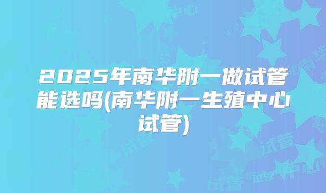 2025年南华附一做试管能选吗(南华附一生殖中心试管)
