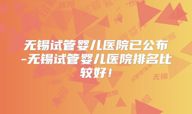 无锡试管婴儿医院已公布-无锡试管婴儿医院排名比较好！