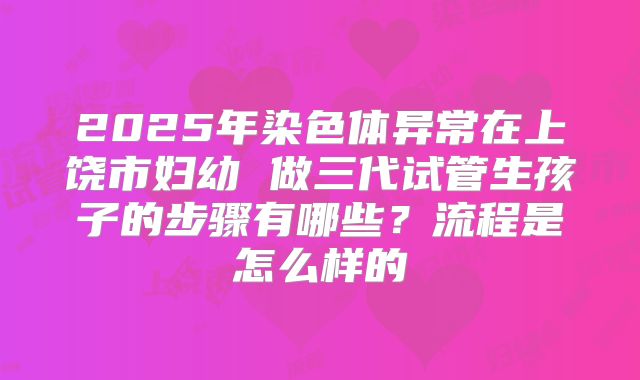 2025年染色体异常在上饶市妇幼 做三代试管生孩子的步骤有哪些?流程是怎么样的