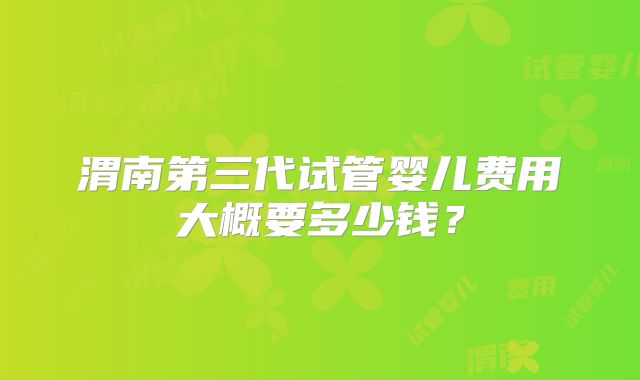 渭南第三代试管婴儿费用大概要多少钱?