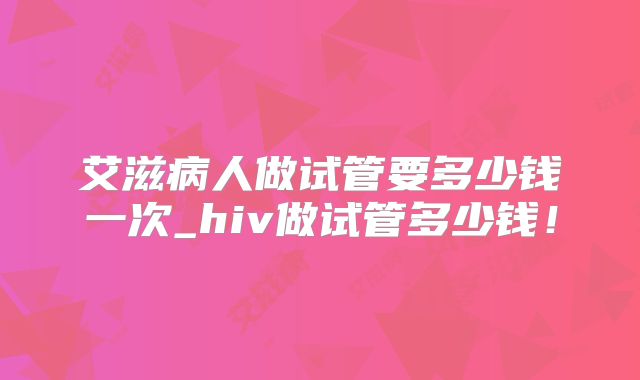 艾滋病人做试管要多少钱一次_hiv做试管多少钱！