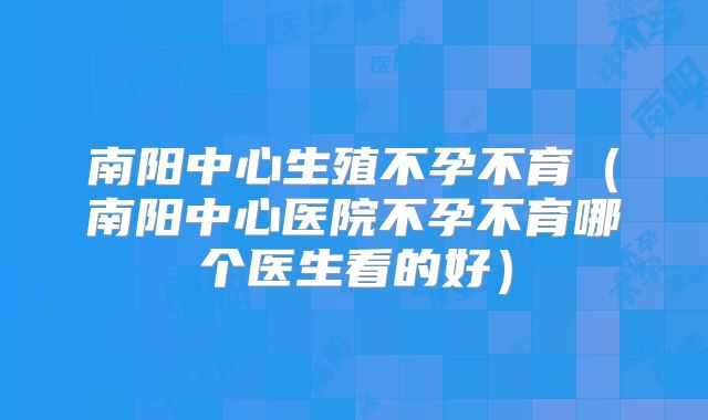 南阳中心生殖不孕不育(南阳中心医院不孕不育哪个医生看的好)