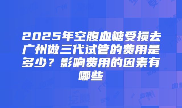 2025年空腹血糖受损去广州做三代试管的费用是多少?影响费用的因素有哪些