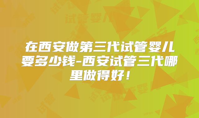 在西安做第三代试管婴儿要多少钱-西安试管三代哪里做得好!