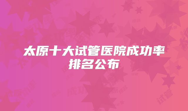 太原十大试管医院成功率排名公布