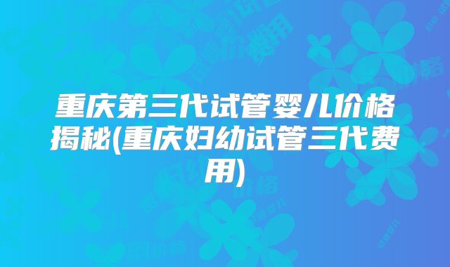 重庆第三代试管婴儿价格揭秘(重庆妇幼试管三代费用)