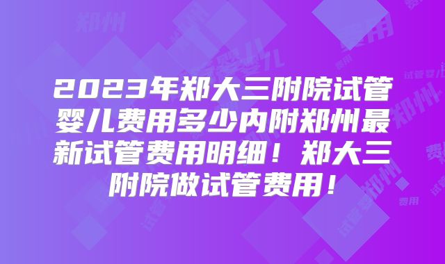 2023年郑大三附院试管婴儿费用多少内附郑州最新试管费用明细!郑大三附院做试管费用!