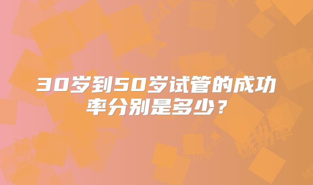 30岁到50岁试管的成功率分别是多少？