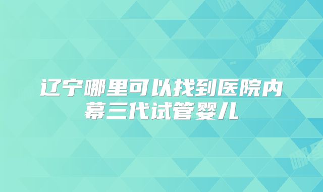 辽宁哪里可以找到医院内幕三代试管婴儿