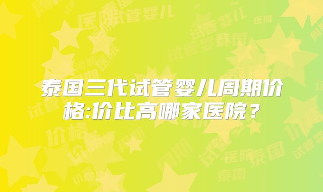 泰国三代试管婴儿周期价格:价比高哪家医院？