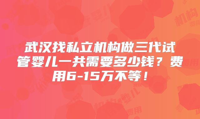 武汉找私立机构做三代试管婴儿一共需要多少钱？费用6-15万不等！