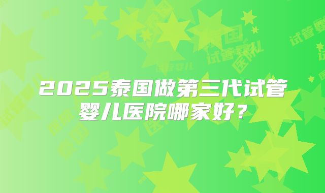 2025泰国做第三代试管婴儿医院哪家好?