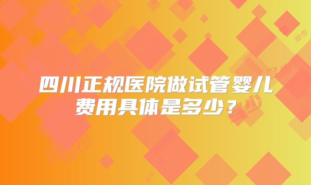 四川正规医院做试管婴儿费用具体是多少?