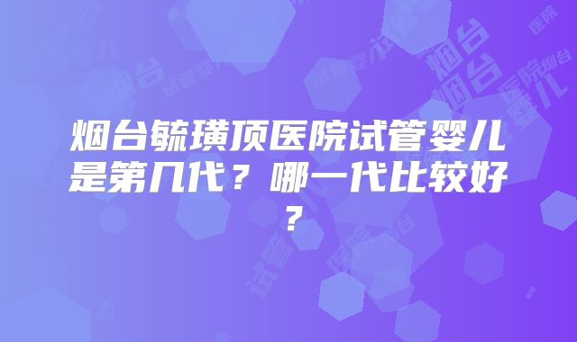 烟台毓璜顶医院试管婴儿是第几代?哪一代比较好?