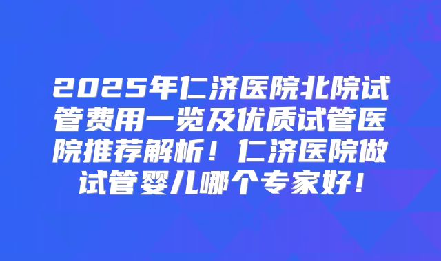 2025年仁济医院北院试管费用一览及优质试管医院推荐解析！仁济医院做试管婴儿哪个专家好！