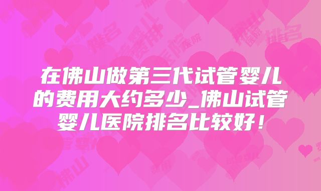 在佛山做第三代试管婴儿的费用大约多少_佛山试管婴儿医院排名比较好！