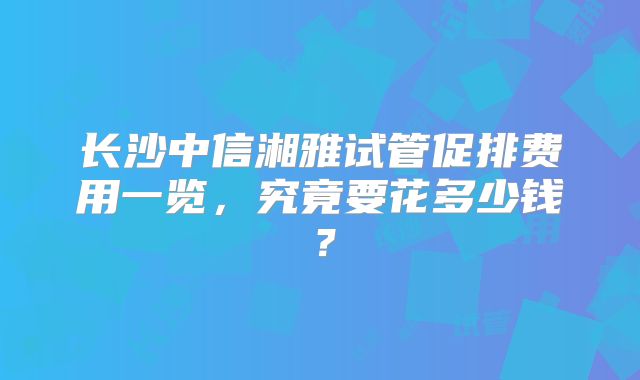 长沙中信湘雅试管促排费用一览，究竟要花多少钱？
