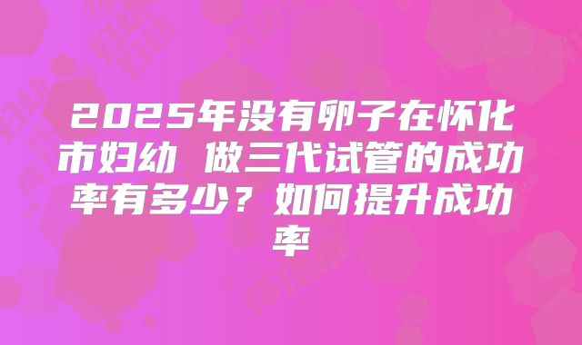 2025年没有卵子在怀化市妇幼 做三代试管的成功率有多少？如何提升成功率
