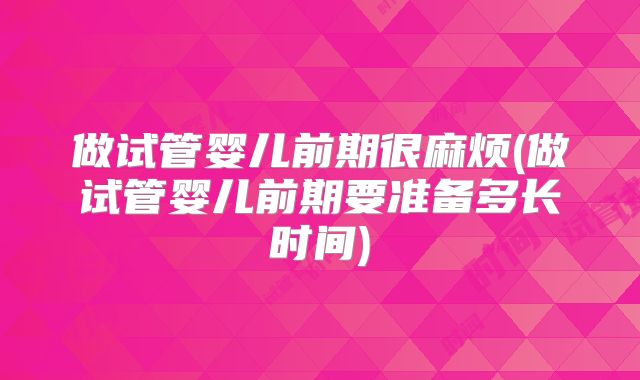做试管婴儿前期很麻烦(做试管婴儿前期要准备多长时间)