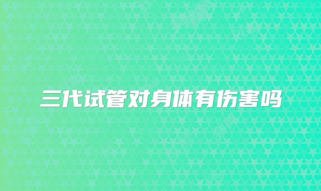 三代试管对身体有伤害吗