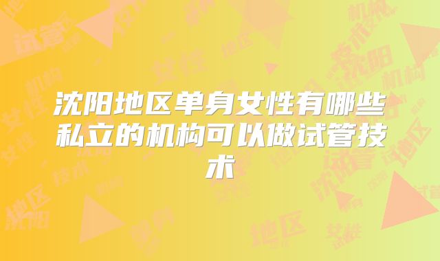 沈阳地区单身女性有哪些私立的机构可以做试管技术