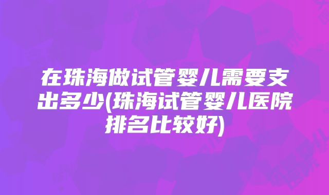 在珠海做试管婴儿需要支出多少(珠海试管婴儿医院排名比较好)