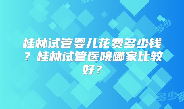桂林试管婴儿花费多少钱?桂林试管医院哪家比较好?