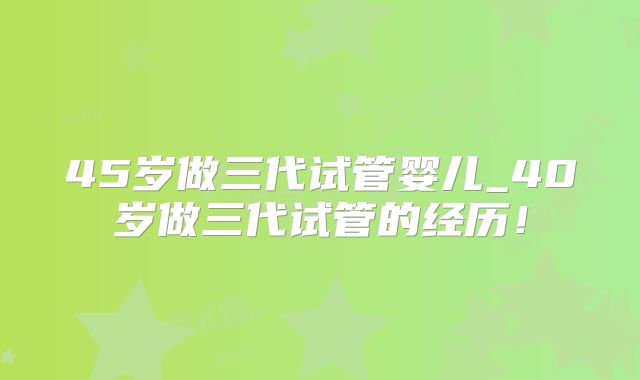 45岁做三代试管婴儿_40岁做三代试管的经历!