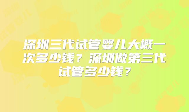 深圳三代试管婴儿大概一次多少钱?深圳做第三代试管多少钱?