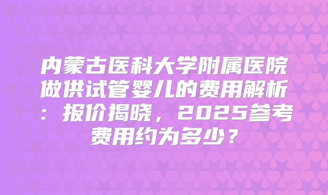 内蒙古医科大学附属医院做供试管婴儿的费用解析：报价揭晓，2025参考费用约为多少？