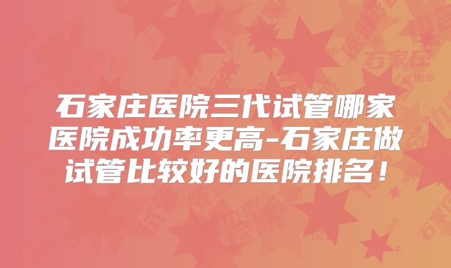 石家庄医院三代试管哪家医院成功率更高-石家庄做试管比较好的医院排名!