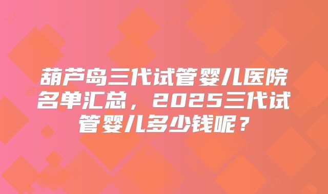 葫芦岛三代试管婴儿医院名单汇总，2025三代试管婴儿多少钱呢？