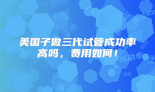 美国子做三代试管成功率高吗,费用如何!