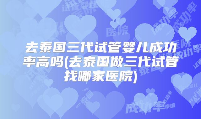 去泰国三代试管婴儿成功率高吗(去泰国做三代试管找哪家医院)